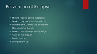 Prevention of Relapse
 Shifting to Long acting Injectables
 Work on high expressed emotions
 Informational Care to the attendants
 Occupational therapy
 Work on the development of insight
 Work on the stressors
 Family therapy
 Strong Follow-up
 
