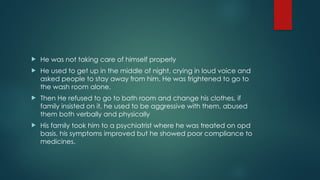  He was not taking care of himself properly
 He used to get up in the middle of night, crying in loud voice and
asked people to stay away from him. He was frightened to go to
the wash room alone.
 Then He refused to go to bath room and change his clothes, if
family insisted on it, he used to be aggressive with them, abused
them both verbally and physically
 His family took him to a psychiatrist where he was treated on opd
basis, his symptoms improved but he showed poor compliance to
medicines.
 