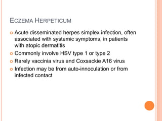 ECZEMA HERPETICUM
 Acute disseminated herpes simplex infection, often
  associated with systemic symptoms, in patients
  with atopic dermatitis
 Commonly involve HSV type 1 or type 2

 Rarely vaccinia virus and Coxsackie A16 virus

 Infection may be from auto-innoculation or from
  infected contact
 