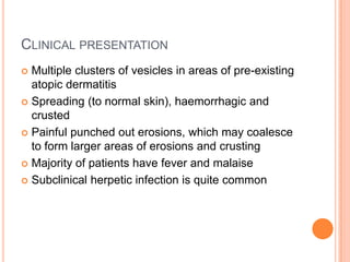 CLINICAL PRESENTATION
 Multiple clusters of vesicles in areas of pre-existing
  atopic dermatitis
 Spreading (to normal skin), haemorrhagic and
  crusted
 Painful punched out erosions, which may coalesce
  to form larger areas of erosions and crusting
 Majority of patients have fever and malaise

 Subclinical herpetic infection is quite common
 