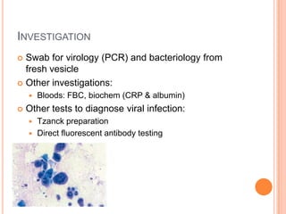 INVESTIGATION
 Swab for virology (PCR) and bacteriology from
  fresh vesicle
 Other investigations:
       Bloods: FBC, biochem (CRP & albumin)
   Other tests to diagnose viral infection:
       Tzanck preparation
       Direct fluorescent antibody testing
 