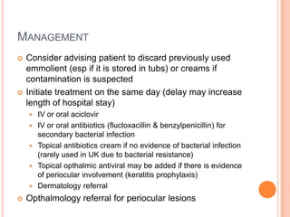 MANAGEMENT
   Consider advising patient to discard previously used
    emmolient (esp if it is stored in tubs) or creams if
    contamination is suspected
   Initiate treatment on the same day (delay may increase
    length of hospital stay)
       IV or oral aciclovir
       IV or oral antibiotics (flucloxacillin & benzylpenicillin) for
        secondary bacterial infection
       Topical antibiotics cream if no evidence of bacterial infection
        (rarely used in UK due to bacterial resistance)
       Topical opthalmic antiviral may be added if there is evidence
        of periocular involvement (keratitis prophylaxis)
       Dermatology referral
   Opthalmology referral for periocular lesions
 