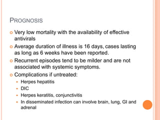 PROGNOSIS
 Very low mortality with the availability of effective
  antivirals
 Average duration of illness is 16 days, cases lasting
  as long as 6 weeks have been reported.
 Recurrent episodes tend to be milder and are not
  associated with systemic symptoms.
 Complications if untreated:
     Herpes hepatitis
     DIC
     Herpes keratitis, conjunctivitis
     In disseminated infection can involve brain, lung, GI and
      adrenal
 