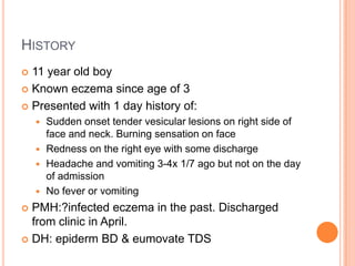 HISTORY
 11 year old boy
 Known eczema since age of 3

 Presented with 1 day history of:
     Sudden onset tender vesicular lesions on right side of
      face and neck. Burning sensation on face
     Redness on the right eye with some discharge
     Headache and vomiting 3-4x 1/7 ago but not on the day
      of admission
     No fever or vomiting

 PMH:?infected eczema in the past. Discharged
  from clinic in April.
 DH: epiderm BD & eumovate TDS
 