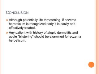 CONCLUSION
 Although potentially life threatening, if eczema
  herpeticum is recognized early it is easily and
  effectively treated.
 Any patient with history of atopic dermatitis and
  acute "blistering" should be examined for eczema
  herpeticum.
 