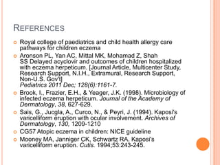 REFERENCES
   Royal college of paediatrics and child health allergy care
    pathways for children eczema
   Aronson PL, Yan AC, Mittal MK, Mohamad Z, Shah
    SS Delayed acyclovir and outcomes of children hospitalized
    with eczema herpeticum. [Journal Article, Multicenter Study,
    Research Support, N.I.H., Extramural, Research Support,
    Non-U.S. Gov't]
    Pediatrics 2011 Dec; 128(6):1161-7.
   Brook, I., Frazier, E.H., & Yeager, J.K. (1998). Microbiology of
    infected eczema herpeticum. Journal of the Academy of
    Dermatology, 38, 627-629.
   Sais, G., Jucgla, A., Curco, N., & Peyri, J. (1994). Kaposi's
    varicelliform eruption with ocular involvement. Archives of
    Dermatology, 130, 1209-1210
   CG57 Atopic eczema in children: NICE guideline
   Mooney MA, Janniger CK, Schwartz RA. Kaposi's
    varicelliform eruption. Cutis. 1994;53:243-245.
 