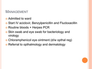 MANAGEMENT
 Admitted to ward
 Start IV aciclovir, Benzylpenicillin and Flucloxacillin

 Routine bloods + Herpes PCR

 Skin swab and eye swab for bacteriology and
  virology
 Chloramphenicol eye ointment (d/w opthal reg)

 Referral to opthalmology and dermatology
 