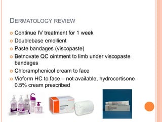 DERMATOLOGY REVIEW
 Continue IV treatment for 1 week
 Doublebase emollient

 Paste bandages (viscopaste)

 Betnovate QC ointment to limb under viscopaste
  bandages
 Chloramphenicol cream to face

 Vioform HC to face – not available, hydrocortisone
  0.5% cream prescribed
 