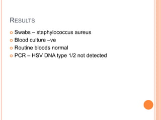 RESULTS
 Swabs – staphylococcus aureus
 Blood culture –ve

 Routine bloods normal

 PCR – HSV DNA type 1/2 not detected
 
