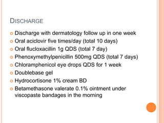 DISCHARGE
 Discharge with dermatology follow up in one week
 Oral aciclovir five times/day (total 10 days)

 Oral flucloxacillin 1g QDS (total 7 day)

 Phenoxymethylpenicillin 500mg QDS (total 7 days)

 Chloramphenicol eye drops QDS for 1 week

 Doublebase gel

 Hydrocortisone 1% cream BD

 Betamethasone valerate 0.1% ointment under
  viscopaste bandages in the morning
 