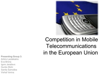 Competition in Mobile
                       Telecommunications
                      in the European Union
Presenting Group 3:
Artūrs Lazdekalns
Eva Brūna
Igors Jeraševs
Guntis Dlohi
Sanita Samoška
Vishal Verma
 