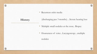 History
• Recurrent otitis media
(discharging pus 3 months)…Severe hearing loss
• Multiple small nodules at the nose.. Biopsy
• Hoarseness of voice ..Laryngoscopy ..multiple
nodules
 