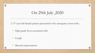 On 29th July ,2020
A 37-year-old female patient presented to the emergency room with :
• High grade fever associated with
• Cough
• Mucoid expectoration
 