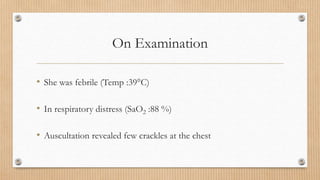 On Examination
• She was febrile (Temp :39°C)
• In respiratory distress (SaO2 :88 %)
• Auscultation revealed few crackles at the chest
 