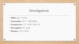Investigations
• WBCs: 26.7 × 109/L
• Neutrophils : 23.7 × 109/L(88.7)
• Lymphocytes : 2.7 × 109/L (10.2 %)
• Hemoglobin : 8.7 g/dL
• Platelets : 576 × 109/L
 