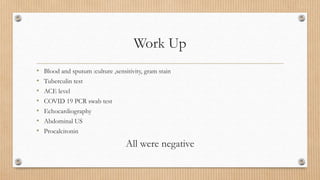 Work Up
• Blood and sputum :culture ,sensitivity, gram stain
• Tuberculin test
• ACE level
• COVID 19 PCR swab test
• Echocardiography
• Abdominal US
• Procalcitonin
All were negative
 