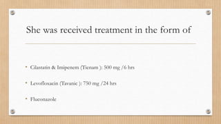 She was received treatment in the form of
• Cilastatin & Imipenem (Tienam ): 500 mg /6 hrs
• Levofloxacin (Tavanic ): 750 mg /24 hrs
• Fluconazole
 