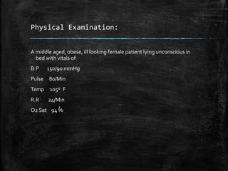 Physical Examination:
A middle aged, obese, ill looking female patient lying unconscious in
bed with vitals of
B.P 150/90 mmHg
Pulse 80/Min
Temp 105º F
R.R 24/Min
O2 Sat 94 %
 