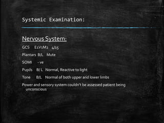 Systemic Examination:
Nervous System:
GCS E1V1M2 4/15
Plantars B/L Mute
SOMI - ve
Pupils B/ L Normal, Reactive to light
Tone B/L Normal of both upper and lower limbs
Power and sensory system couldn’t be assessed patient being
unconscious
 