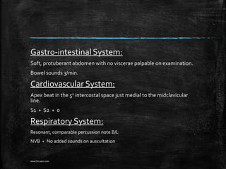 Gastro-intestinal System:
Soft, protuberant abdomen with no viscerae palpable on examination.
Bowel sounds 3/min.
Cardiovascular System:
Apex beat in the 5th
intercostal space just medial to the midclavicular
line.
S1 + S2 + 0
Respiratory System:
Resonant, comparable percussion note B/L
NVB + No added sounds on auscultation
www.DrLizano.com
 