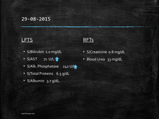 29-08-2015
LFTS
▪ S/Bilirubin 1.0 mg/dL
▪ S/AST 71 U/L
▪ S/Alk. Phosphatase 242 U/L
▪ S/Total Proteins 6.5 g/dL
▪ S/Albumin 3.7 g/dL
RFTs
▪ S/Creatinine 0.8 mg/dL
▪ Blood Urea 33 mg/dL
www.DrLizano.com
 