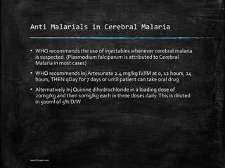 Anti Malarials in Cerebral Malaria
▪ WHO recommends the use of injectables whenever cerebral malaria
is suspected. (Plasmodium falciparum is attributed to Cerebral
Malaria in most cases)
▪ WHO recommends Inj Artesunate 2.4 mg/kg IV/IM at 0, 12 hours, 24
hours,THEN qDay for 7 days or until patient can take oral drug
▪ Alternatively Inj Quinine dihydrochloride in a loading dose of
20mg/kg and then 10mg/kg each in three doses daily.This is diluted
in 500ml of 5% D/W
www.DrLizano.com
 