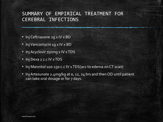 SUMMARY OF EMPIRICAL TREATMENT FOR
CEREBRAL INFECTIONS
▪ Inj Ceftriaxone 2g x IV x BD
▪ InjVancomycin 1g x IV x BD
▪ Inj Acyclovir 750mg x IV xTDS
▪ Inj Dexa 2 c.c IV xTDS
▪ Inj Mannitol 100-150 c.c IV xTDS(acc to edema on CT scan)
▪ Inj Artesunate 2.4mg/kg at 0, 12, 24 hrs and then OD until patient
can take oral dosage or for 7 days.
www.DrLizano.com
 