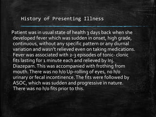 History of Presenting Illness
Patient was in usual state of health 3 days back when she
developed fever which was sudden in onset, high grade,
continuous, without any specific pattern or any diurnal
variation and wasn’t relieved even on taking medications.
Fever was associated with 2-3 episodes of tonic- clonic
fits lasting for 1 minute each and relieved by Inj.
Diazepam.This was accompanied with frothing from
mouth.There was no h/o Up-rolling of eyes, no h/o
urinary or fecal incontinence.The fits were followed by
ASOC, which was sudden and progressive in nature.
There was no h/o fits prior to this.
 