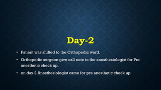 Day-2
• Patient was shifted to the Orthopedic ward.
• Orthopedic surgeon give call note to the anesthesiologist for Pre
anesthetic check up.
• on day 2 Anesthesiologist came for pre anesthetic check up.
 