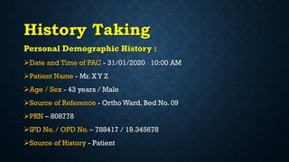 History Taking
Personal Demographic History :
Date and Time of PAC - 31/01/2020 10:00 AM
Patient Name - Mr. X Y Z
Age / Sex - 43 years / Male
Source of Reference - Ortho Ward, Bed No. 09
PRN – 808778
IPD No. / OPD No. – 788417 / 19.345678
Source of History - Patient
 