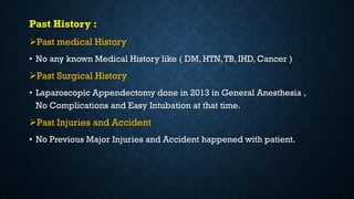 Past History :
Past medical History
• No any known Medical History like ( DM, HTN,TB, IHD, Cancer )
Past Surgical History
• Laparoscopic Appendectomy done in 2013 in General Anesthesia ,
No Complications and Easy Intubation at that time.
Past Injuries and Accident
• No Previous Major Injuries and Accident happened with patient.
 