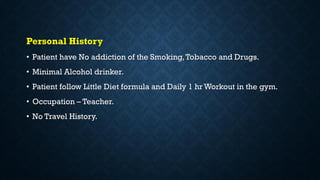 Personal History
• Patient have No addiction of the Smoking,Tobacco and Drugs.
• Minimal Alcohol drinker.
• Patient follow Little Diet formula and Daily 1 hr Workout in the gym.
• Occupation – Teacher.
• No Travel History.
 