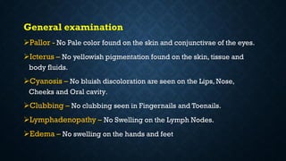 General examination
Pallor - No Pale color found on the skin and conjunctivae of the eyes.
Icterus – No yellowish pigmentation found on the skin, tissue and
body fluids.
Cyanosis – No bluish discoloration are seen on the Lips, Nose,
Cheeks and Oral cavity.
Clubbing – No clubbing seen in Fingernails and Toenails.
Lymphadenopathy – No Swelling on the Lymph Nodes.
Edema – No swelling on the hands and feet
 