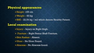Physical appearances
Height -165 cm
Weight – 60 kg
BMI – 22.04 kg / m2 which denote Healthy Patient.
Local examination
Injury – Injury on Right thigh.
 Fracture – Right Femur Shaft Fracture.
Skin Rashes – Absent.
Ulcer – No Ulcer Found.
Abscess – No Abscess found.
 