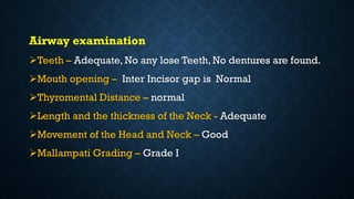 Airway examination
Teeth – Adequate, No any lose Teeth, No dentures are found.
Mouth opening – Inter Incisor gap is Normal
Thyromental Distance – normal
Length and the thickness of the Neck - Adequate
Movement of the Head and Neck – Good
Mallampati Grading – Grade I
 