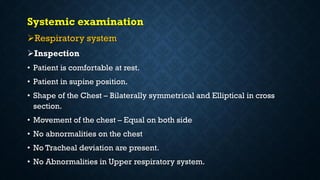 Systemic examination
Respiratory system
Inspection
• Patient is comfortable at rest.
• Patient in supine position.
• Shape of the Chest – Bilaterally symmetrical and Elliptical in cross
section.
• Movement of the chest – Equal on both side
• No abnormalities on the chest
• No Tracheal deviation are present.
• No Abnormalities in Upper respiratory system.
 