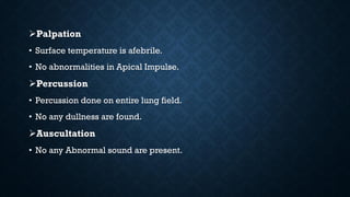 Palpation
• Surface temperature is afebrile.
• No abnormalities in Apical Impulse.
Percussion
• Percussion done on entire lung field.
• No any dullness are found.
Auscultation
• No any Abnormal sound are present.
 