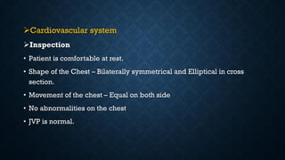 Cardiovascular system
Inspection
• Patient is comfortable at rest.
• Shape of the Chest – Bilaterally symmetrical and Elliptical in cross
section.
• Movement of the chest – Equal on both side
• No abnormalities on the chest
• JVP is normal.
 