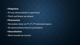 Palpation
• No any abnormalities in apex beat.
• Thrill and Heave are absent.
Percussion
• Percussion done on 3rd, 4th, 5th Intercostal space.
• No abnormalities found in percussion.
Auscultation
• Heart sounds are normal.
 