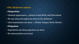 Per Abdomen system
Inspection
• General appearance – patient is well Build, well Nourished.
• No any abnormal signs are seen on the abdomen
• Oral examination are done – ( Mouth,Tongue,Teeth, Breath )
Palpation
• Superficial and deep palpation are done
• No abnormalities are found.
 