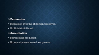 Percussion
• Percussion over the abdomen was given.
• No Fluid thrill Found.
Auscultation
• Bowel sound are heard.
• No any abnormal sound are present.
 