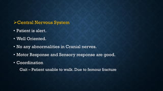 Central Nervous System
• Patient is alert.
• Well Oriented.
• No any abnormalities in Cranial nerves.
• Motor Response and Sensory response are good.
• Coordination
Gait – Patient unable to walk. Due to femour fracture
 