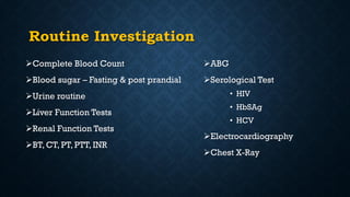Routine Investigation
Complete Blood Count
Blood sugar – Fasting & post prandial
Urine routine
Liver Function Tests
Renal Function Tests
BT, CT, PT, PTT, INR
ABG
Serological Test
• HIV
• HbSAg
• HCV
Electrocardiography
Chest X-Ray
 