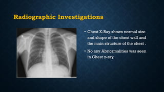 Radiographic Investigations
• Chest X-Ray shows normal size
and shape of the chest wall and
the main structure of the chest .
• No any Abnormalities was seen
in Chest x-ray.
 