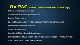 On PAC Sheet ( Pre-Anesthetic Check Up )
• Patient Demographic Details
• Anaesthetical And Surgical Details
• Patient Observation
• Special Investigation For The Surgery To (Confirm Diagnosis)
• Summery Of Medical History
• Airway Assessment
• Anesthetic Plan – Spinal Anesthesia
• Physical Status of American Society of Anesthesiology - PSASA Grade I
• NBM Orders was Given to the patient.
 