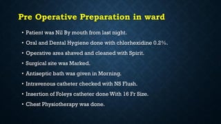 Pre Operative Preparation in ward
• Patient was Nil By mouth from last night.
• Oral and Dental Hygiene done with chlorhexidine 0.2%.
• Operative area shaved and cleaned with Spirit.
• Surgical site was Marked.
• Antiseptic bath was given in Morning.
• Intravenous catheter checked with NS Flush.
• Insertion of Foleys catheter done With 16 Fr Size.
• Chest Physiotherapy was done.
 