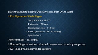 Patient was shifted in Pre Operative area from Ortho Ward
Pre Operative Vitals Signs
• Temperature – 97.8 F
• Pulse rate – 72 bpm
• Respiratory rate – 14 bpm
• Blood pressure -120 / 80 mmHg
• SpO2 – 98 %
Morning RBS - 127 mg/dl
Counselling and written informed consent was done in pre-op area.
AB+ Blood was reserved for Surgery.
 