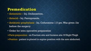 Premedication
• Antiemetic – Inj. Ondansetron.
• Antacid – Inj. Pantoprazole.
• Antibiotic prophylaxis - Inj. Cefuroxime 1.5 gm.Was given 1hr
before the surgery.
• Order for intra operative preparation
Parts preparation : on Fracture site and Incision site Of Right Thigh
Position : patient is placed in supine position with the arm abducted.
 