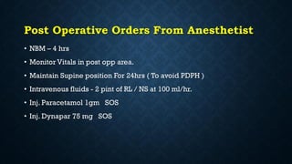 Post Operative Orders From Anesthetist
• NBM – 4 hrs
• Monitor Vitals in post opp area.
• Maintain Supine position For 24hrs ( To avoid PDPH )
• Intravenous fluids - 2 pint of RL / NS at 100 ml/hr.
• Inj. Paracetamol 1gm SOS
• Inj. Dynapar 75 mg SOS
 
