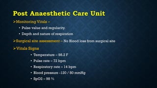 Post Anaesthetic Care Unit
Monitoring Vitals –
• Pulse value and regularity.
• Depth and nature of respiration
Surgical site assessment – No Blood loss from surgical site
Vitals Signs
• Temperature – 98.2 F
• Pulse rate – 72 bpm
• Respiratory rate – 14 bpm
• Blood pressure -120 / 80 mmHg
• SpO2 – 98 %
 